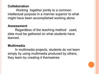 Collaboration
Working together jointly to a common
intellectual purpose in a manner superior to what
might have been accomplished working alone.
Assessment
Regardless of the teaching method used,
data must be gathered on what students have
learned.
Multimedia
In multimedia projects, students do not learn
simply by using multimedia produced by others;
they learn by creating it themselves
 