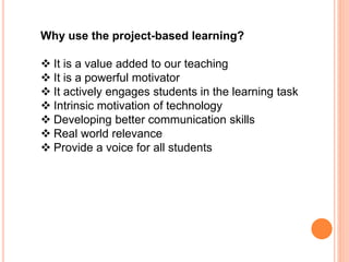 Why use the project-based learning?
 It is a value added to our teaching
 It is a powerful motivator
 It actively engages students in the learning task
 Intrinsic motivation of technology
 Developing better communication skills
 Real world relevance
 Provide a voice for all students
 
