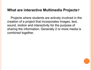 What are interactive Multimedia Projects?
Projects where students are actively involved in the
creation of a project that incorporates images, text,
sound, motion and interactivity for the purpose of
sharing the information. Generally 2 or more media is
combined together.
 
