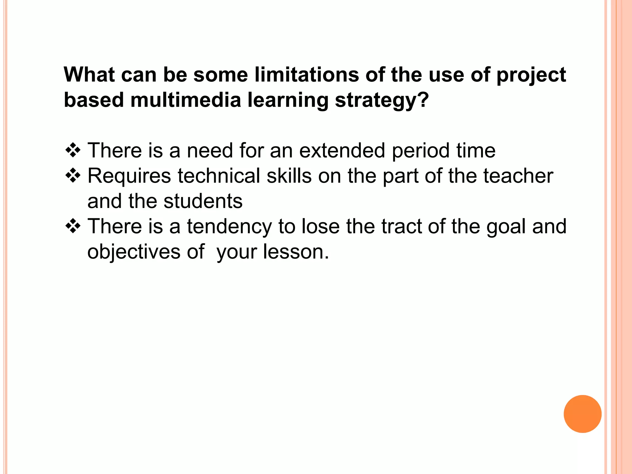 What can be some limitations of the use of project
based multimedia learning strategy?
 There is a need for an extended period time
 Requires technical skills on the part of the teacher
and the students
 There is a tendency to lose the tract of the goal and
objectives of your lesson.
 