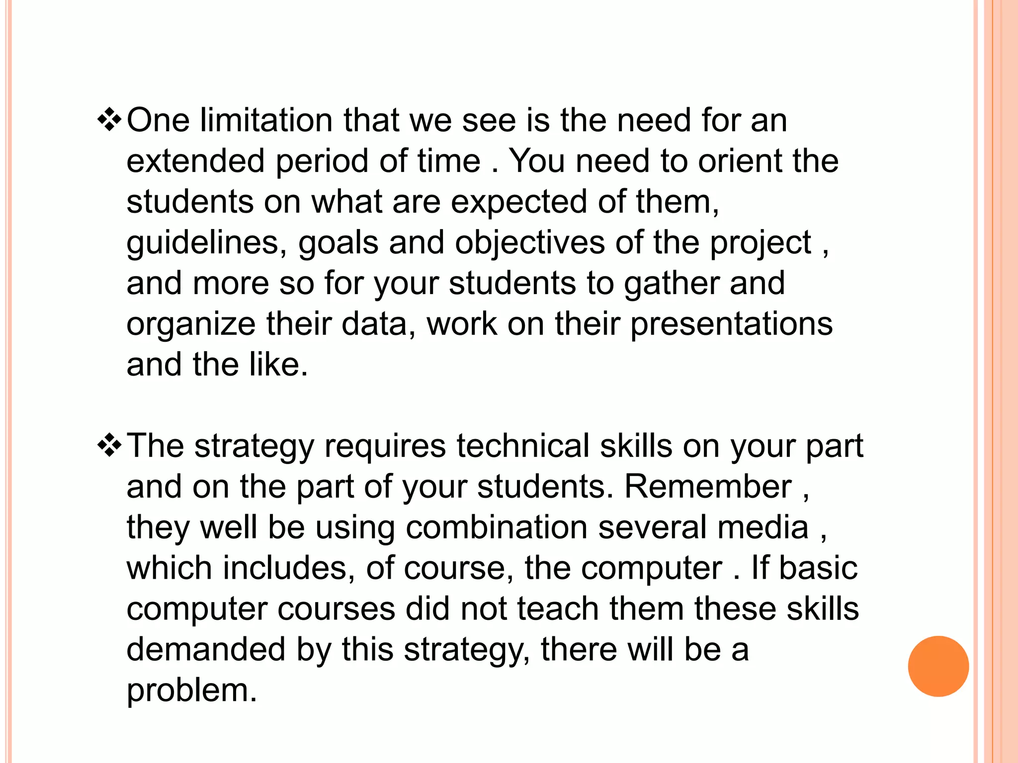 One limitation that we see is the need for an
extended period of time . You need to orient the
students on what are expected of them,
guidelines, goals and objectives of the project ,
and more so for your students to gather and
organize their data, work on their presentations
and the like.
The strategy requires technical skills on your part
and on the part of your students. Remember ,
they well be using combination several media ,
which includes, of course, the computer . If basic
computer courses did not teach them these skills
demanded by this strategy, there will be a
problem.
 