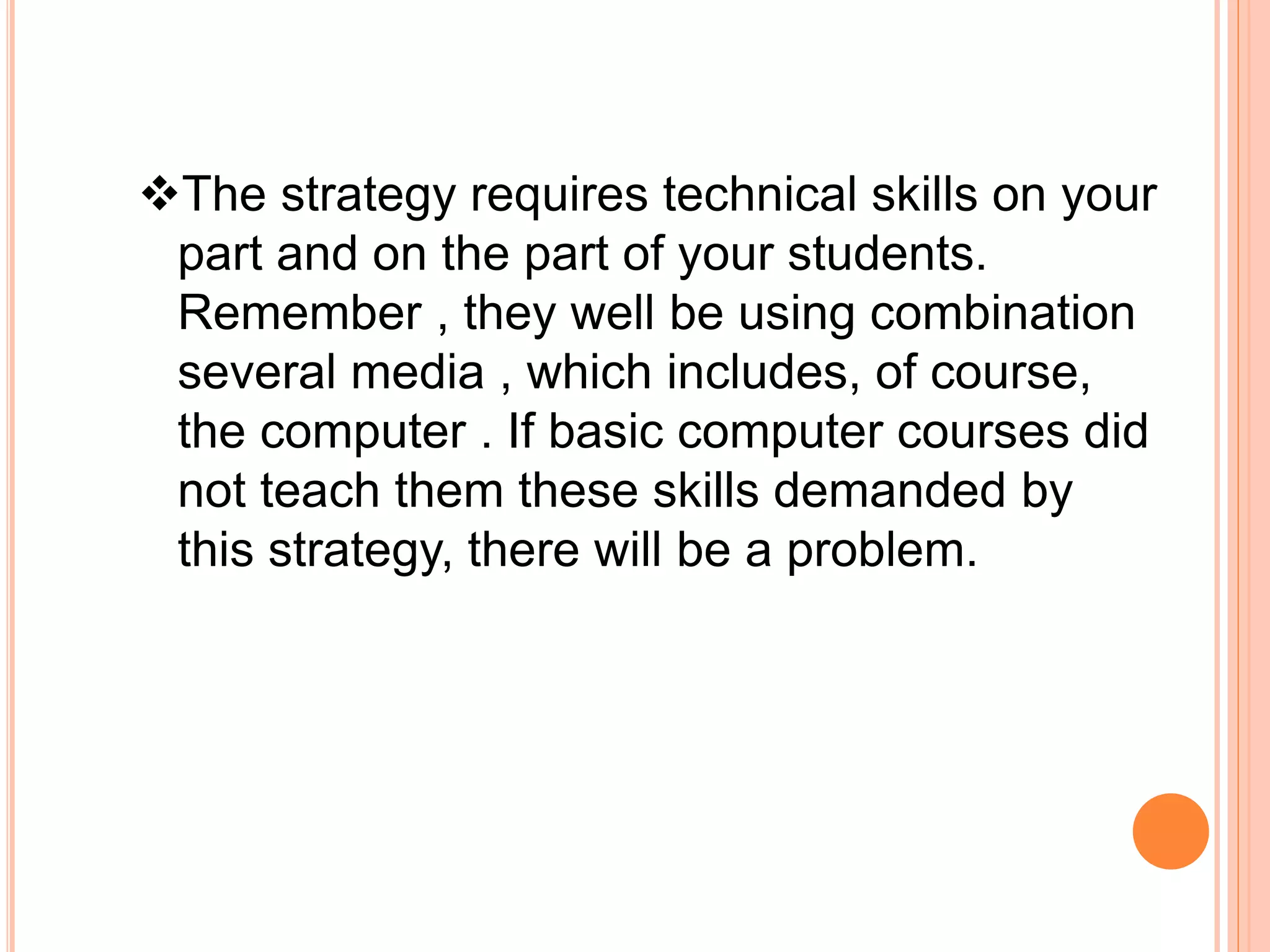 The strategy requires technical skills on your
part and on the part of your students.
Remember , they well be using combination
several media , which includes, of course,
the computer . If basic computer courses did
not teach them these skills demanded by
this strategy, there will be a problem.
 