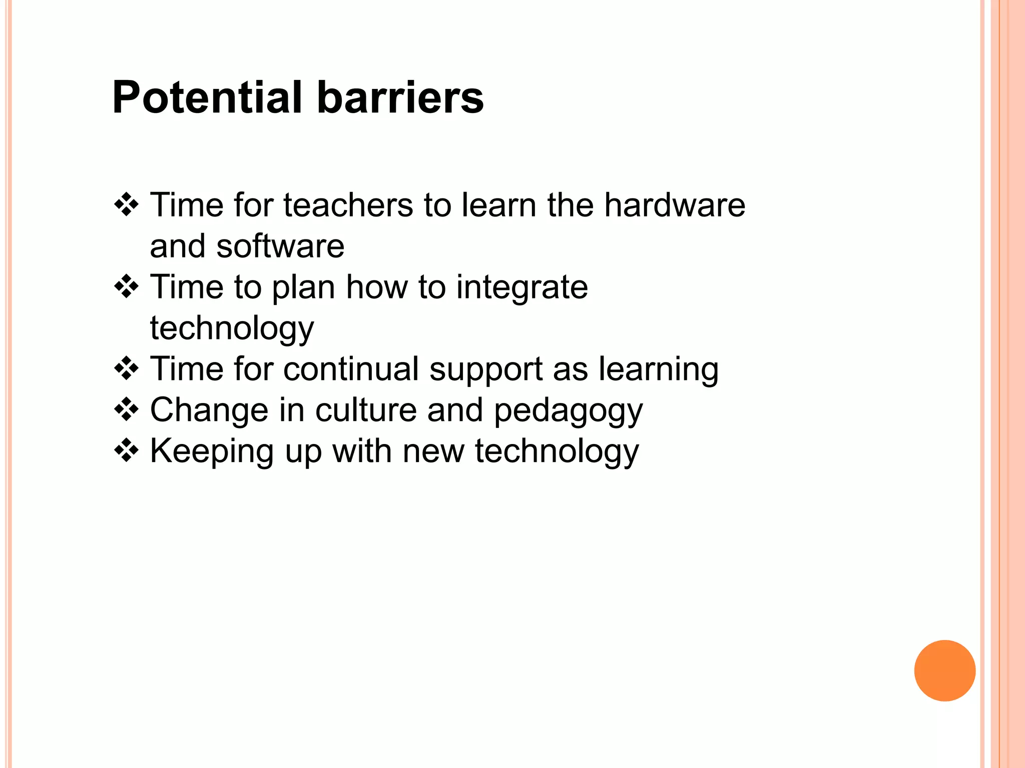 Potential barriers
 Time for teachers to learn the hardware
and software
 Time to plan how to integrate
technology
 Time for continual support as learning
 Change in culture and pedagogy
 Keeping up with new technology
 