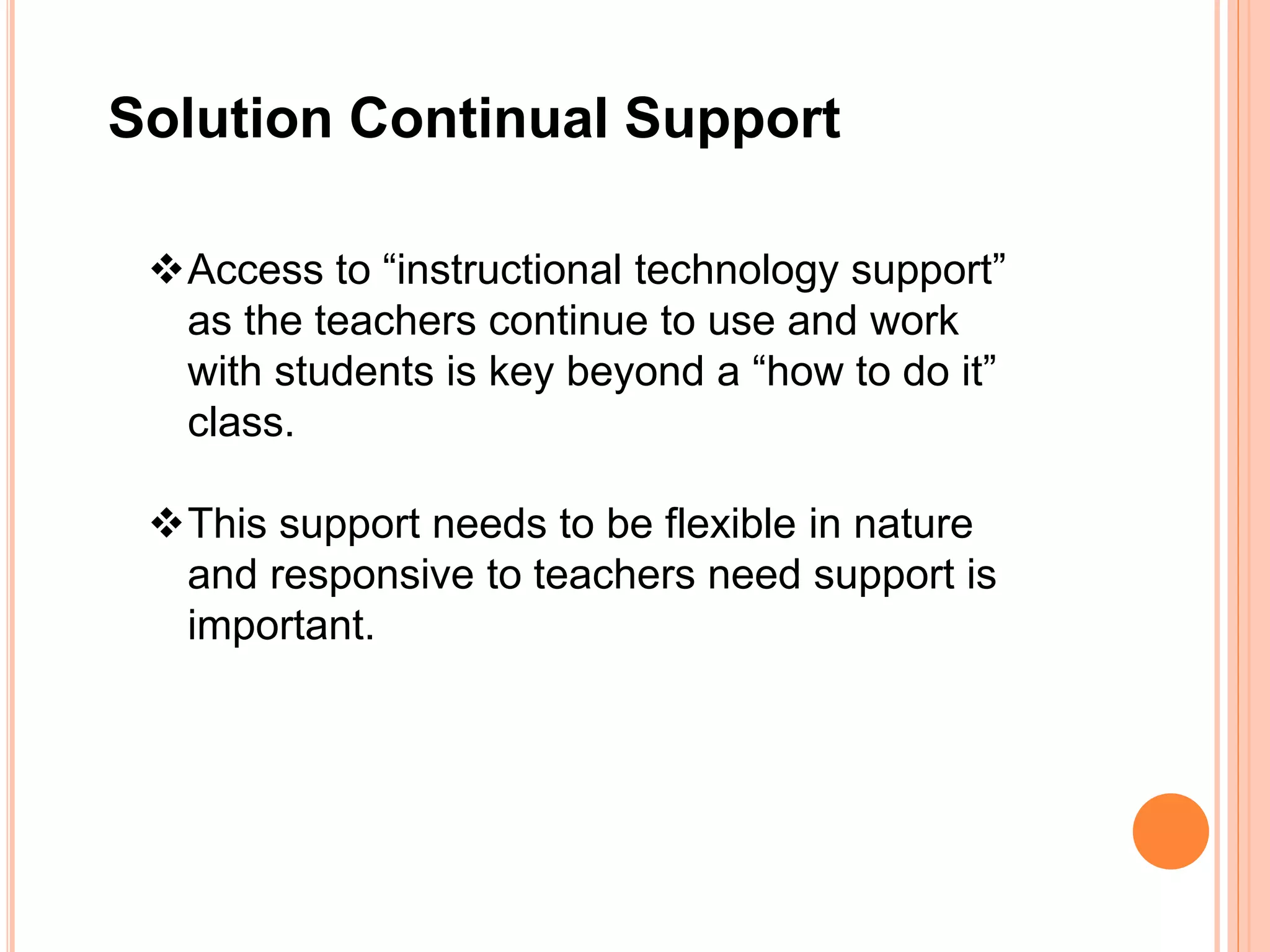 Solution Continual Support
Access to “instructional technology support”
as the teachers continue to use and work
with students is key beyond a “how to do it”
class.
This support needs to be flexible in nature
and responsive to teachers need support is
important.
 