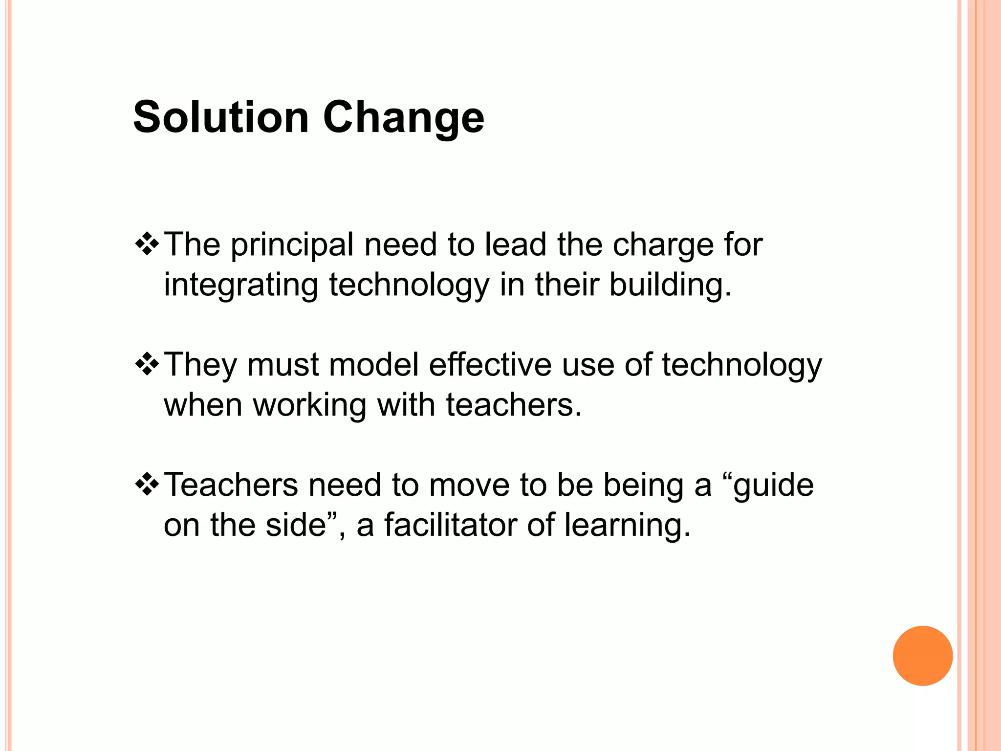 Solution Change
The principal need to lead the charge for
integrating technology in their building.
They must model effective use of technology
when working with teachers.
Teachers need to move to be being a “guide
on the side”, a facilitator of learning.
 
