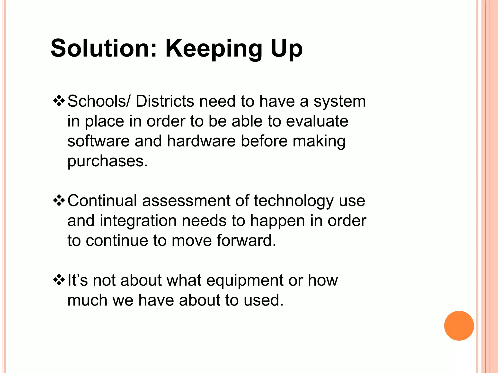 Solution: Keeping Up
Schools/ Districts need to have a system
in place in order to be able to evaluate
software and hardware before making
purchases.
Continual assessment of technology use
and integration needs to happen in order
to continue to move forward.
It’s not about what equipment or how
much we have about to used.
 