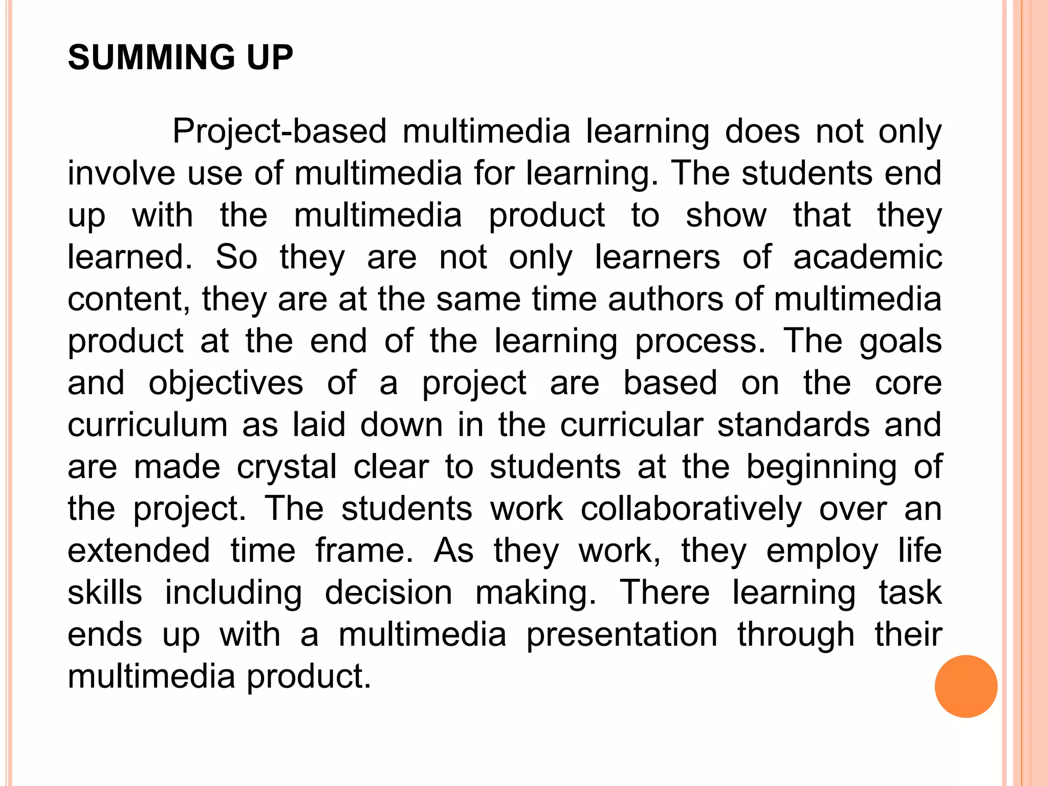 SUMMING UP
Project-based multimedia learning does not only
involve use of multimedia for learning. The students end
up with the multimedia product to show that they
learned. So they are not only learners of academic
content, they are at the same time authors of multimedia
product at the end of the learning process. The goals
and objectives of a project are based on the core
curriculum as laid down in the curricular standards and
are made crystal clear to students at the beginning of
the project. The students work collaboratively over an
extended time frame. As they work, they employ life
skills including decision making. There learning task
ends up with a multimedia presentation through their
multimedia product.
 