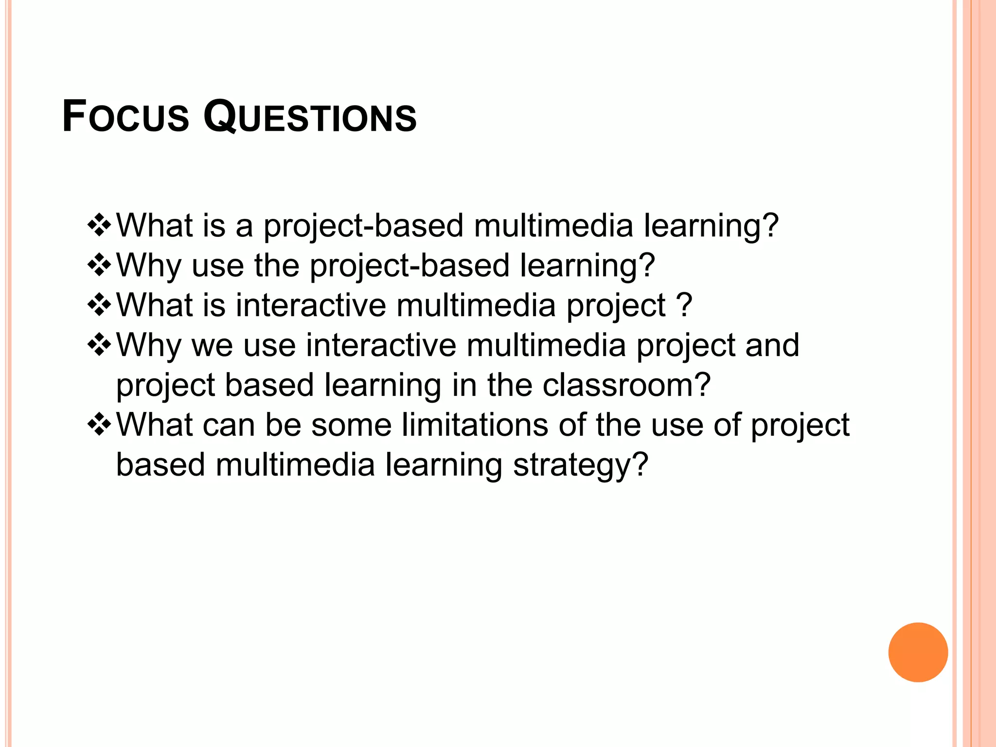 FOCUS QUESTIONS
What is a project-based multimedia learning?
Why use the project-based learning?
What is interactive multimedia project ?
Why we use interactive multimedia project and
project based learning in the classroom?
What can be some limitations of the use of project
based multimedia learning strategy?
 
