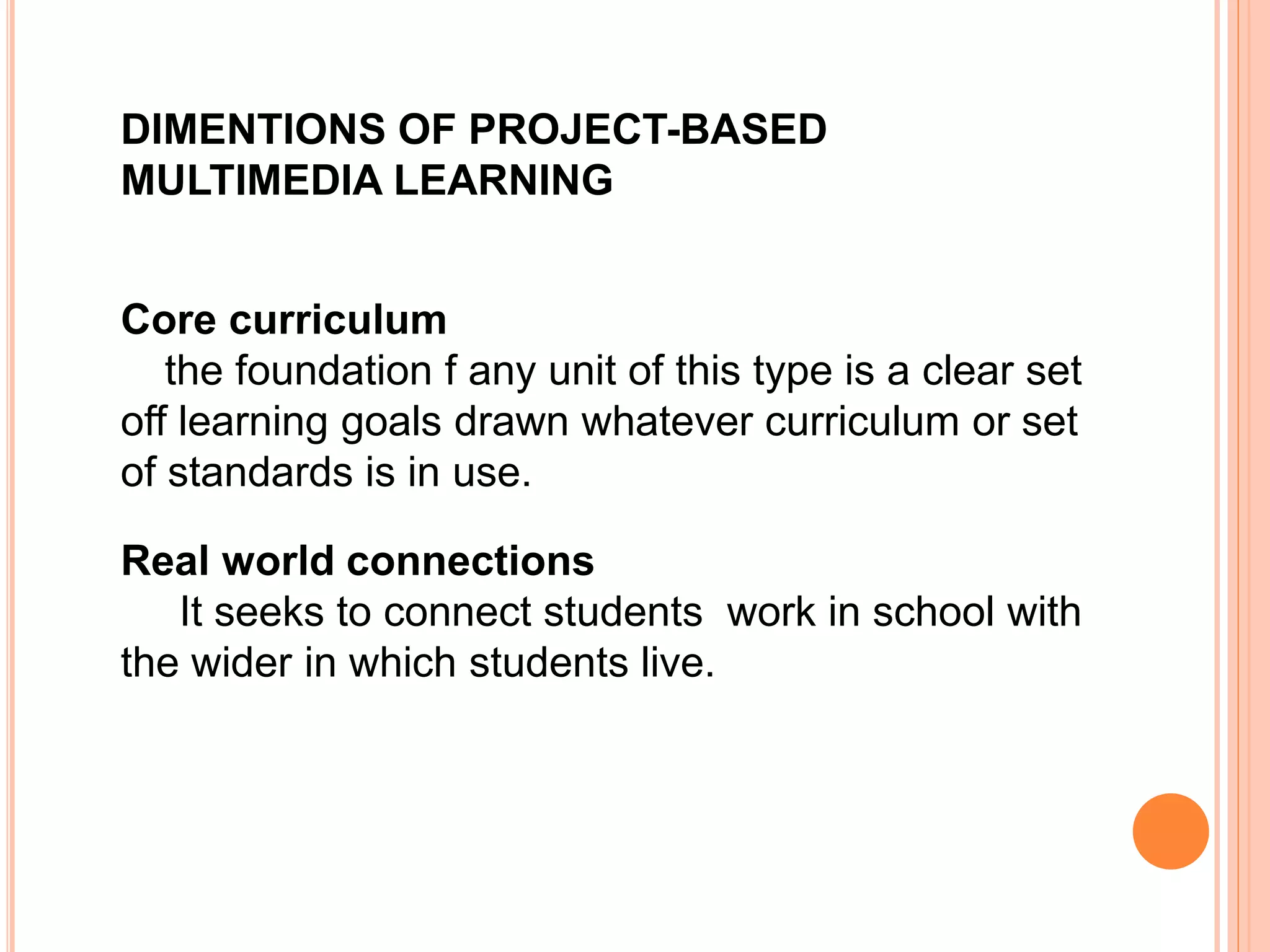 DIMENTIONS OF PROJECT-BASED
MULTIMEDIA LEARNING
Core curriculum
the foundation f any unit of this type is a clear set
off learning goals drawn whatever curriculum or set
of standards is in use.
Real world connections
It seeks to connect students work in school with
the wider in which students live.
 