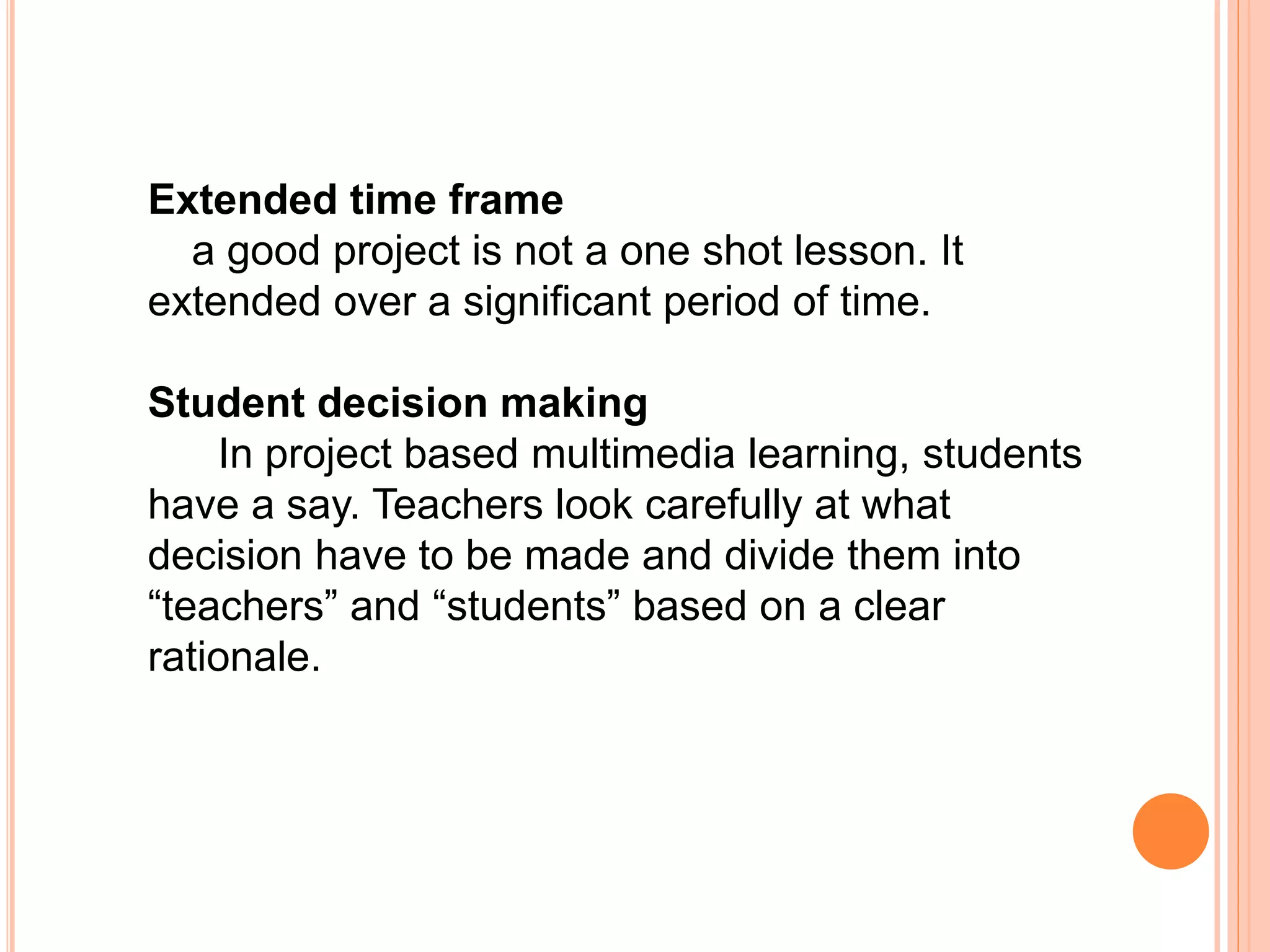 Extended time frame
a good project is not a one shot lesson. It
extended over a significant period of time.
Student decision making
In project based multimedia learning, students
have a say. Teachers look carefully at what
decision have to be made and divide them into
“teachers” and “students” based on a clear
rationale.
 