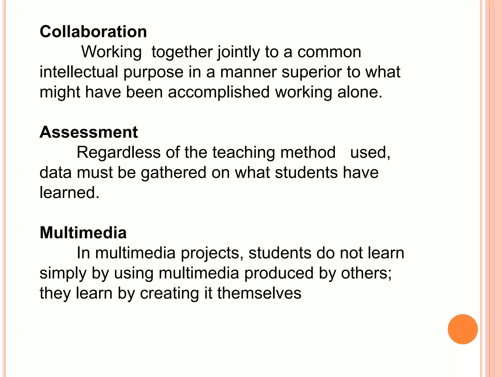 Collaboration
Working together jointly to a common
intellectual purpose in a manner superior to what
might have been accomplished working alone.
Assessment
Regardless of the teaching method used,
data must be gathered on what students have
learned.
Multimedia
In multimedia projects, students do not learn
simply by using multimedia produced by others;
they learn by creating it themselves
 