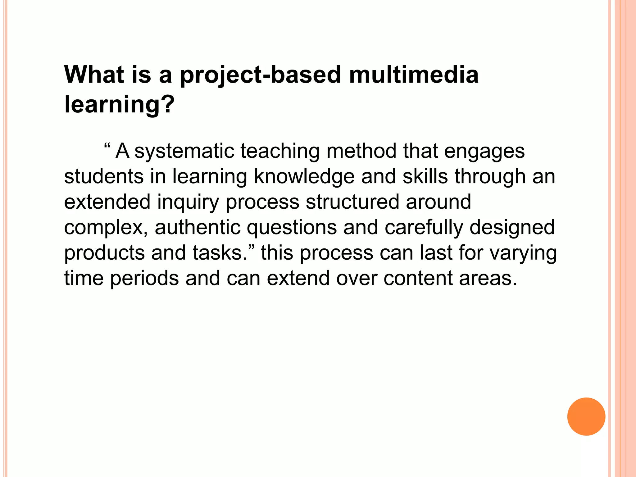 What is a project-based multimedia
learning?
“ A systematic teaching method that engages
students in learning knowledge and skills through an
extended inquiry process structured around
complex, authentic questions and carefully designed
products and tasks.” this process can last for varying
time periods and can extend over content areas.
 