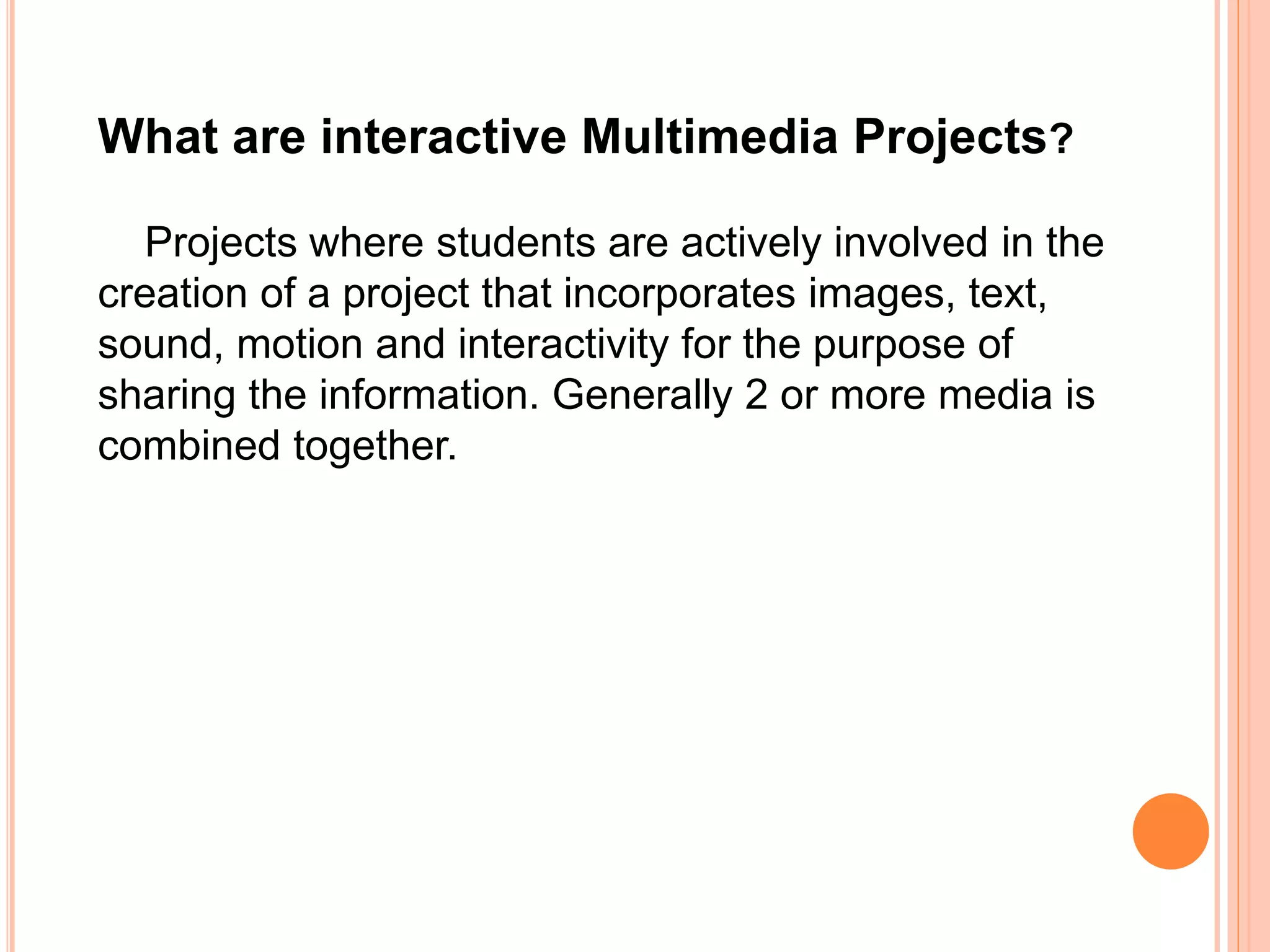 What are interactive Multimedia Projects?
Projects where students are actively involved in the
creation of a project that incorporates images, text,
sound, motion and interactivity for the purpose of
sharing the information. Generally 2 or more media is
combined together.
 
