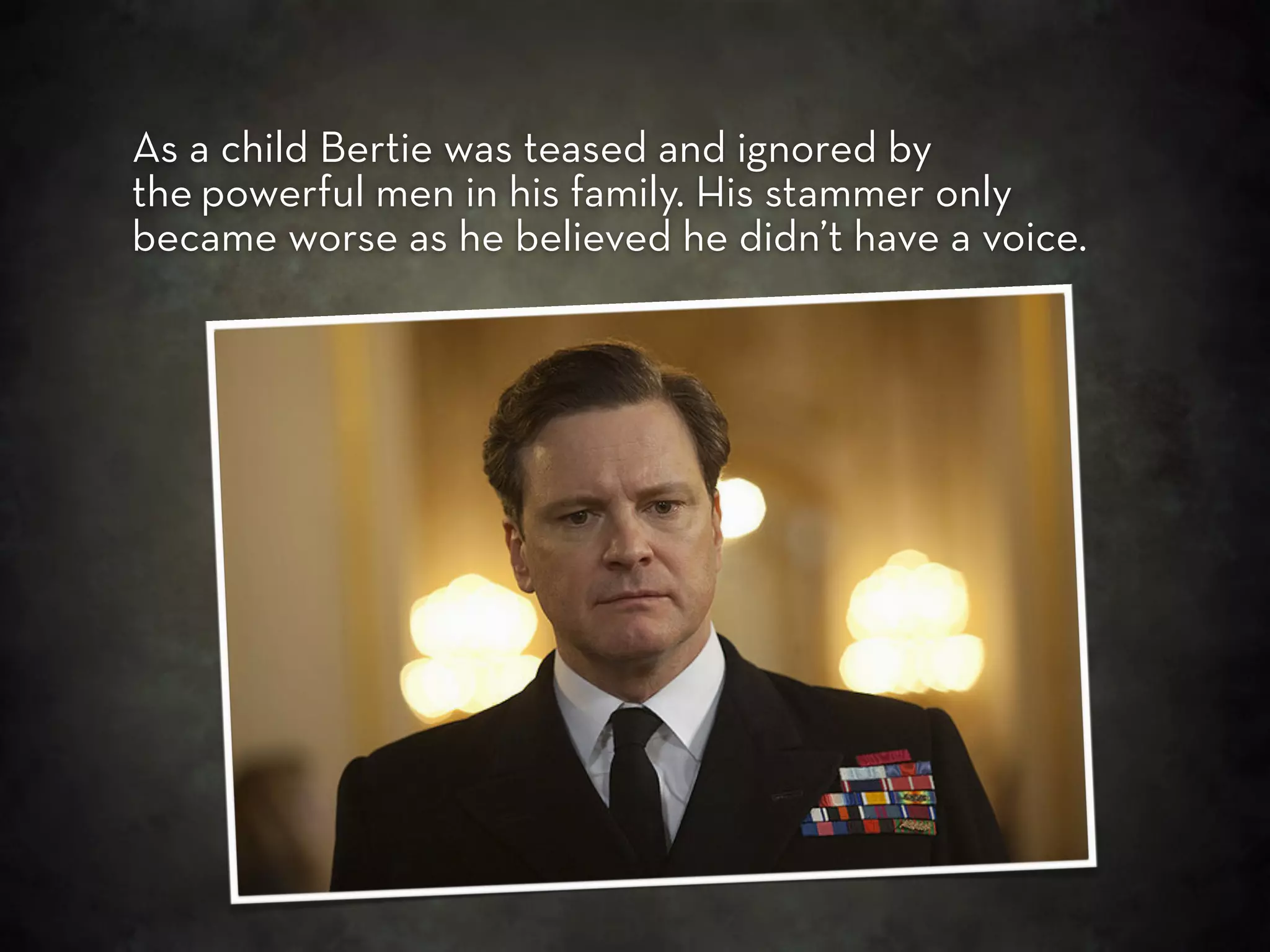 As a child Bertie was teased and ignored by
the powerful men in his family. His stammer only
became worse as he believed he didn’t have a voice.
 
