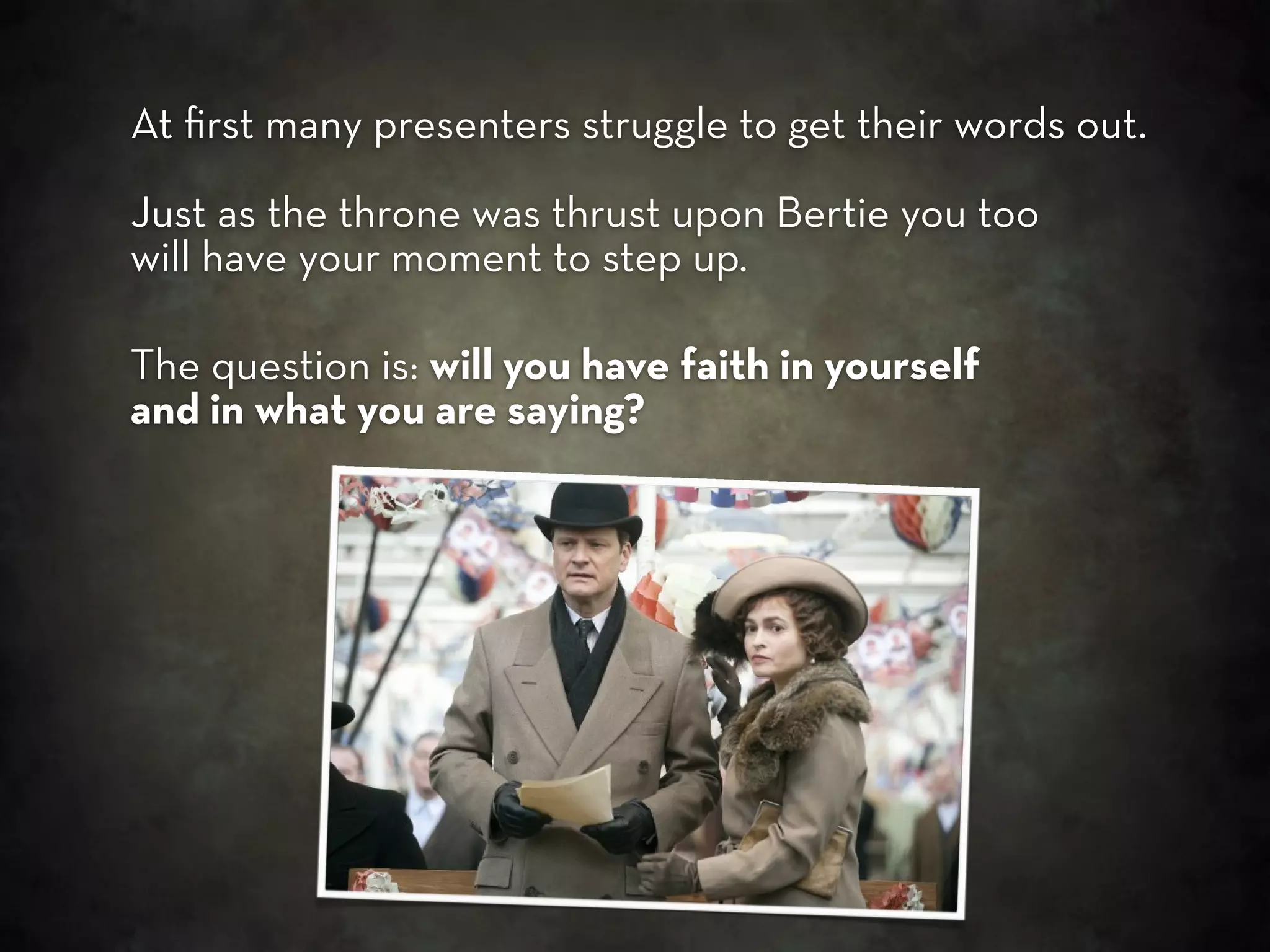At ﬁrst many presenters struggle to get their words out.

Just as the throne was thrust upon Bertie you too
will have your moment to step up.

The question is: will you have faith in yourself
and in what you are saying?
 