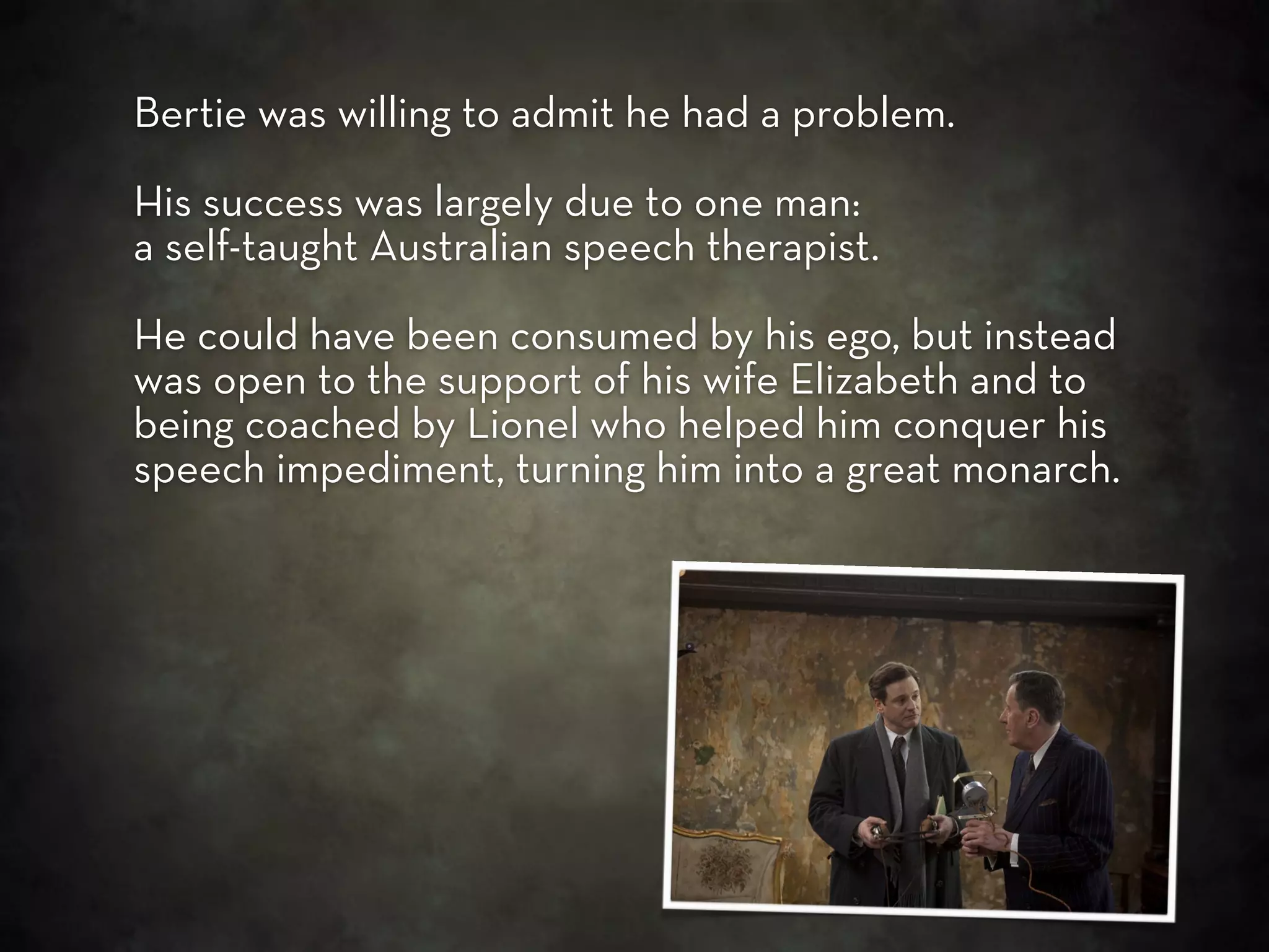 Bertie was willing to admit he had a problem.

His success was largely due to one man:
a self-taught Australian speech therapist.

He could have been consumed by his ego, but instead
was open to the support of his wife Elizabeth and to
being coached by Lionel who helped him conquer his
speech impediment, turning him into a great monarch.
 