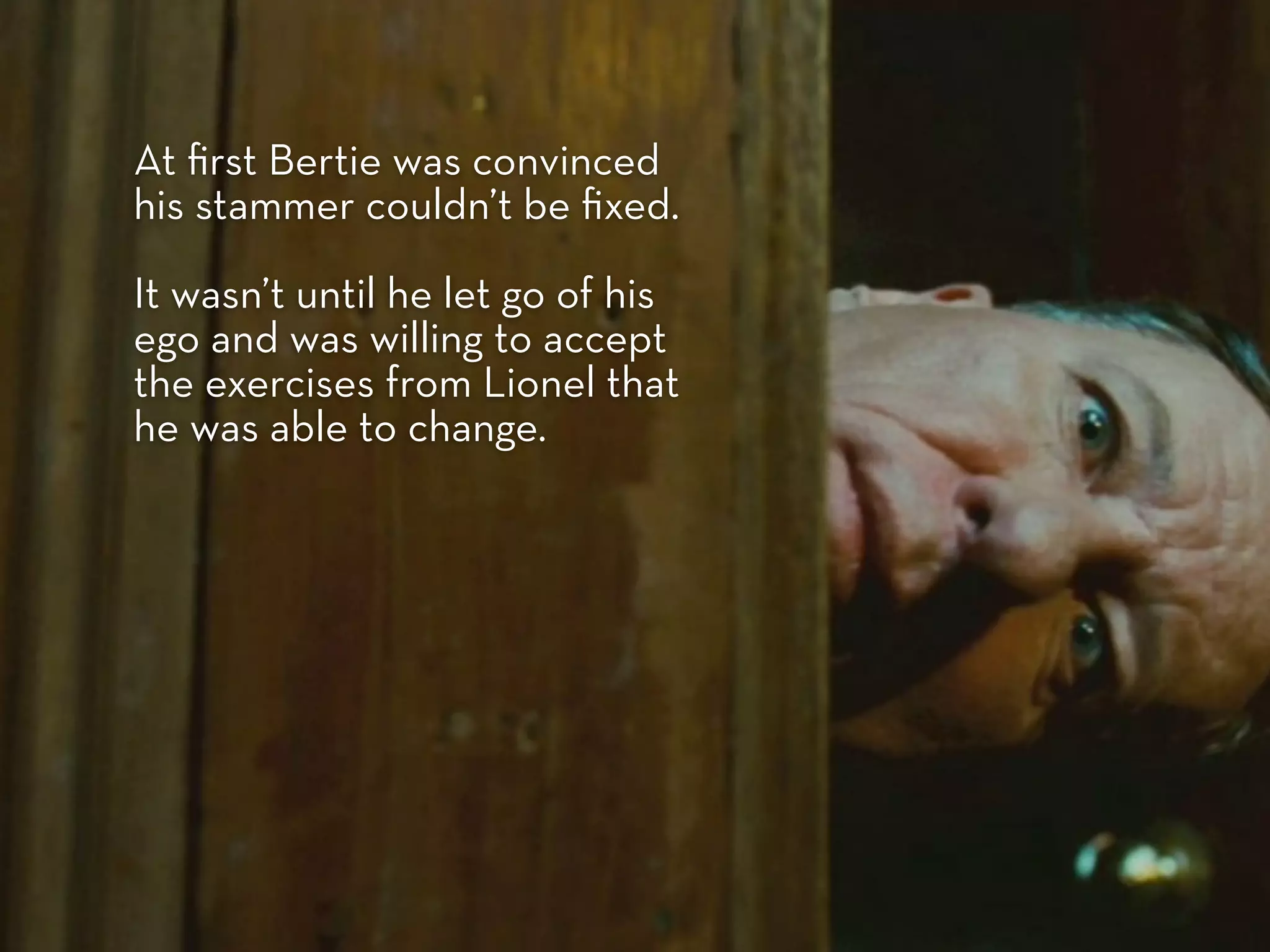 At ﬁrst Bertie was convinced
his stammer couldn’t be ﬁxed.

It wasn’t until he let go of his
ego and was willing to accept
the exercises from Lionel that
he was able to change.
 