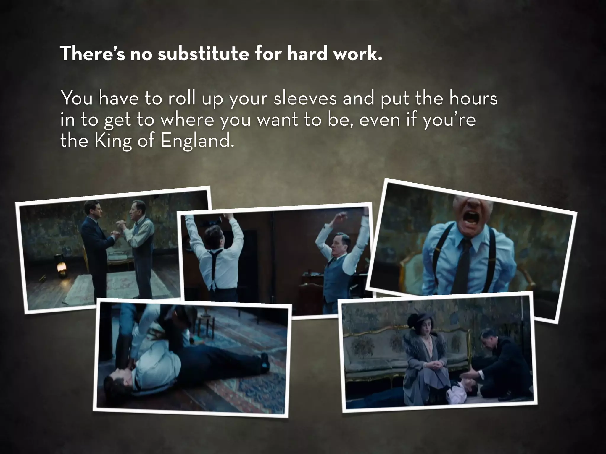 There’s no substitute for hard work.

You have to roll up your sleeves and put the hours
in to get to where you want to be, even if you’re
the King of England.
 