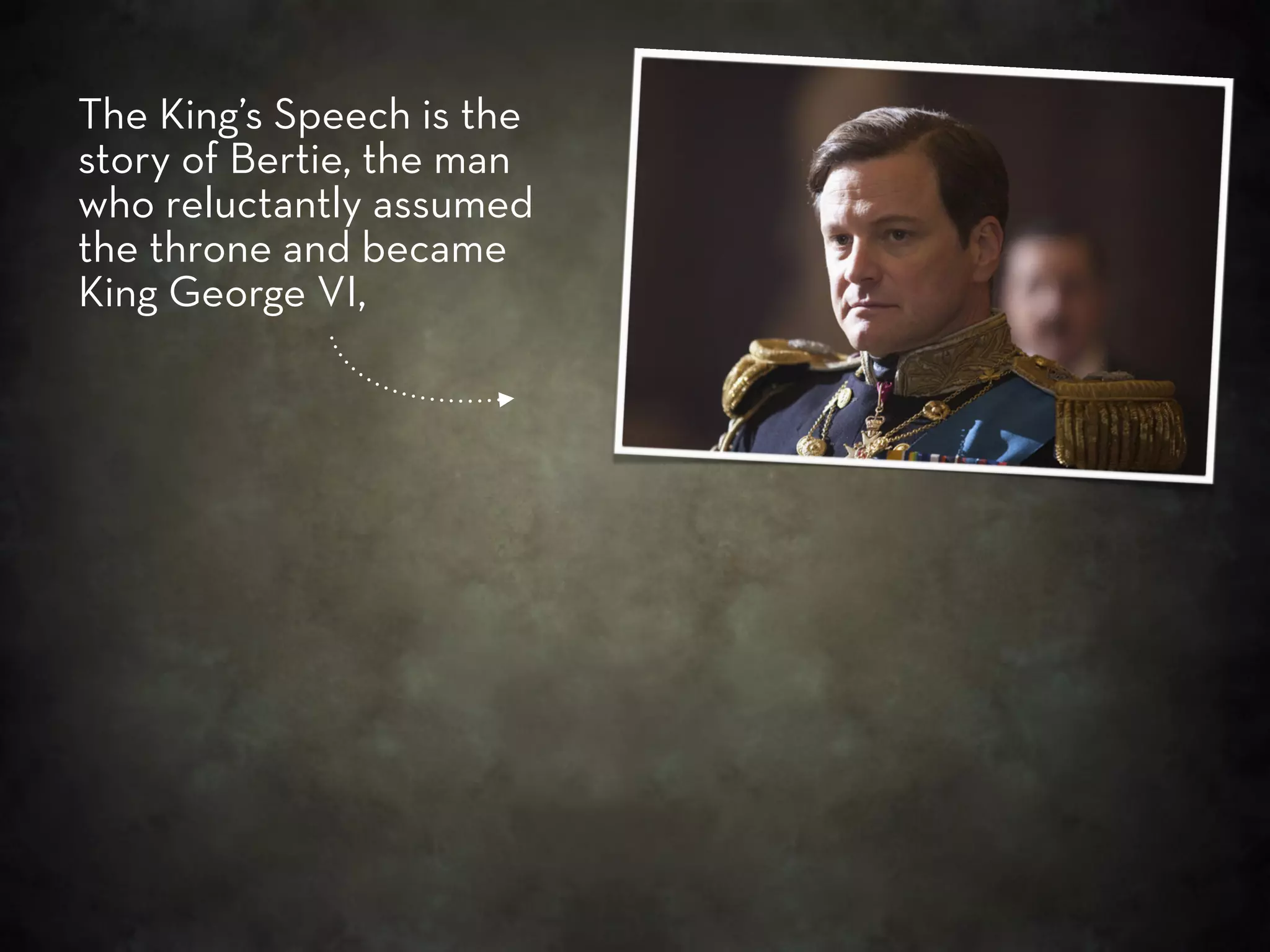 The King’s Speech is the
story of Bertie, the man
who reluctantly assumed
the throne and became
King George VI,
 
