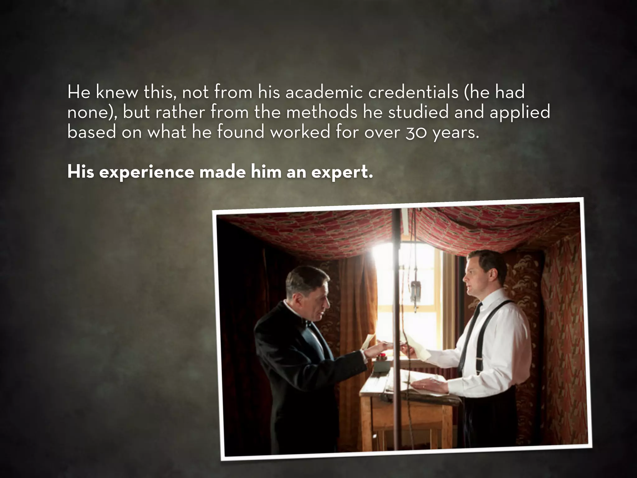 He knew this, not from his academic credentials (he had
none), but rather from the methods he studied and applied
based on what he found worked for over 30 years.

His experience made him an expert.
 