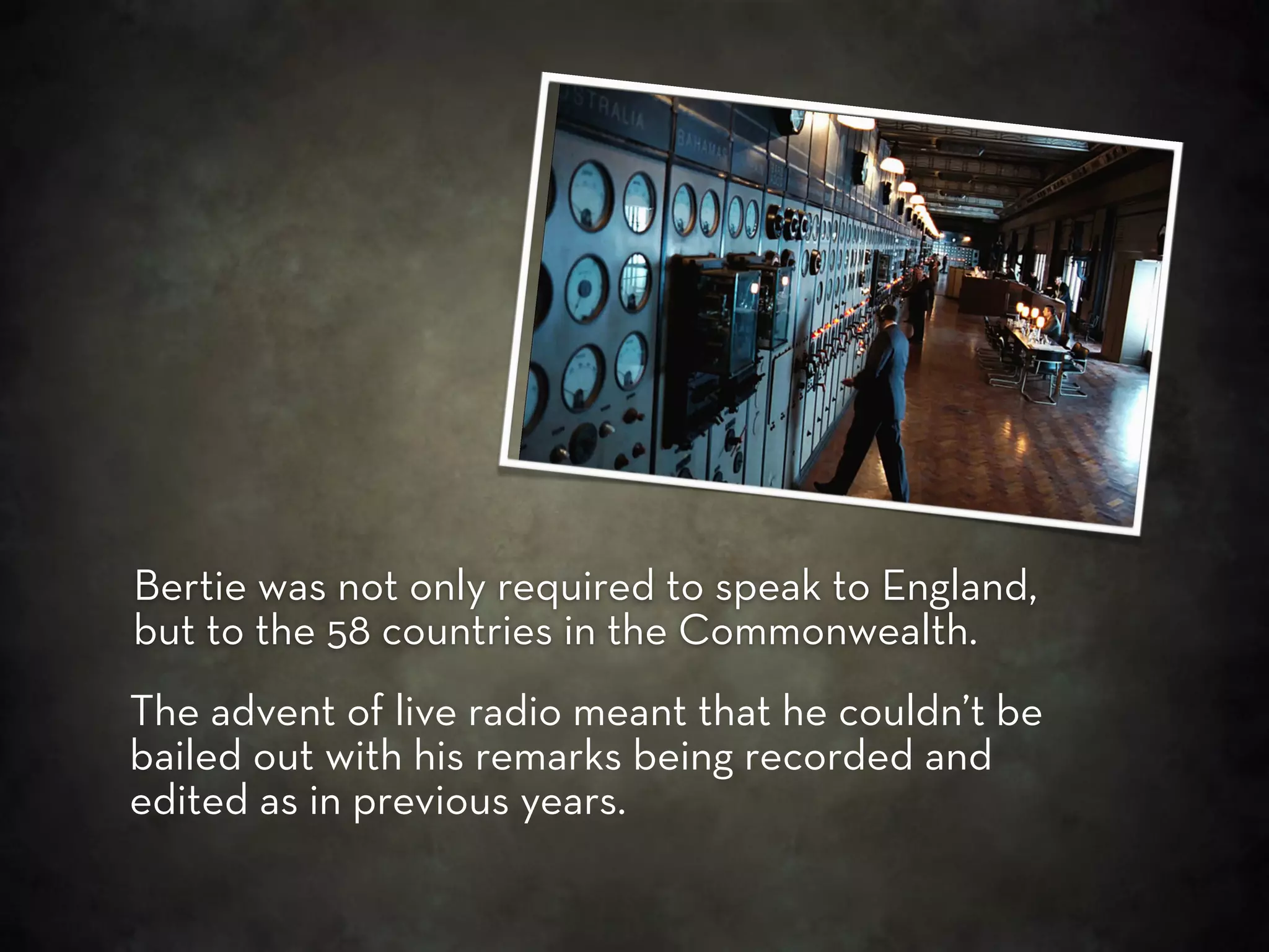 Bertie was not only required to speak to England,
but to the 58 countries in the Commonwealth.
The advent of live radio meant that he couldn’t be
bailed out with his remarks being recorded and
edited as in previous years.
 