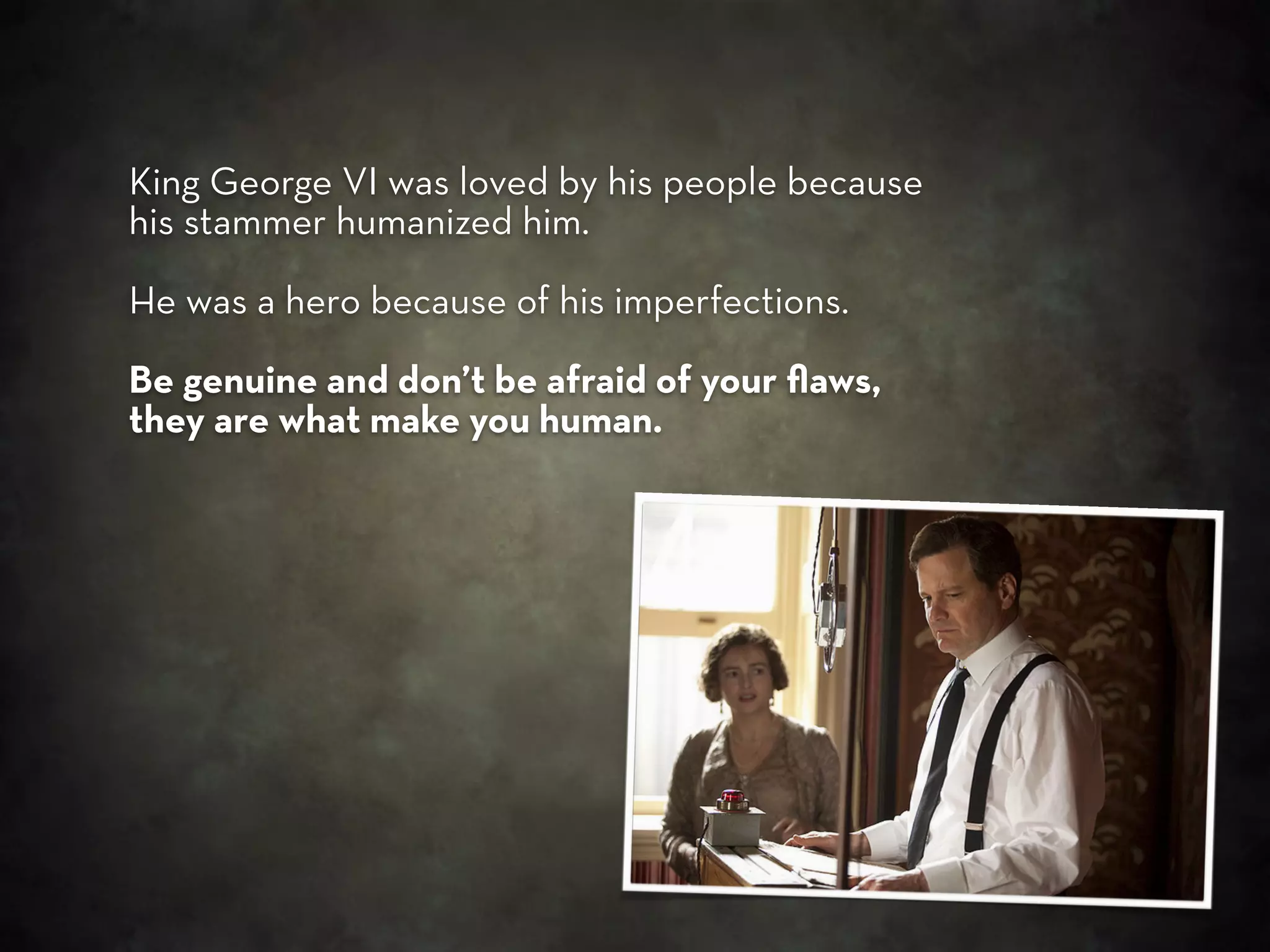 King George VI was loved by his people because
his stammer humanized him.

He was a hero because of his imperfections.

Be genuine and don’t be afraid of your ﬂaws,
they are what make you human.
 