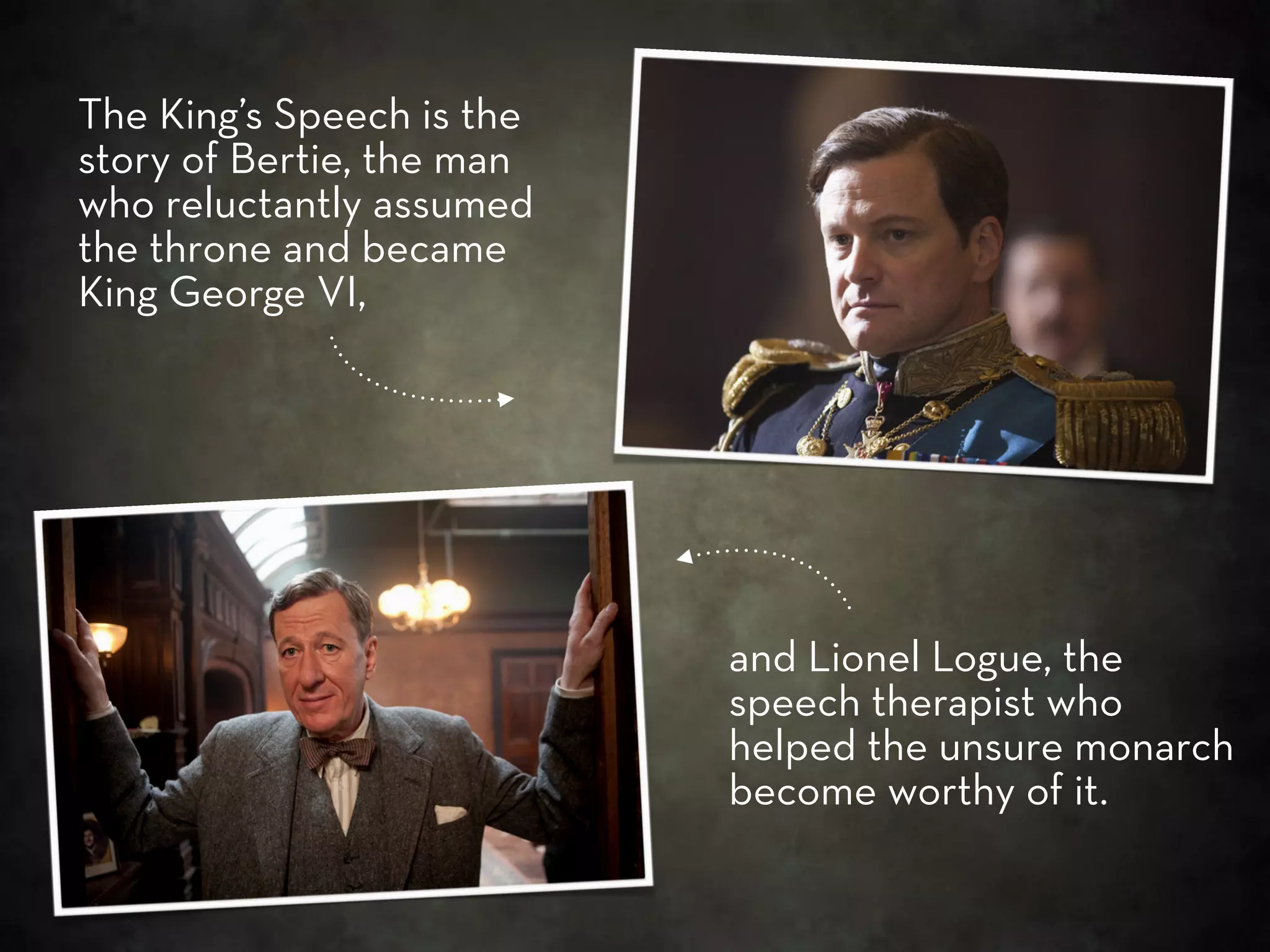 The King’s Speech is the
story of Bertie, the man
who reluctantly assumed
the throne and became
King George VI,




                           and Lionel Logue, the
                           speech therapist who
                           helped the unsure monarch
                           become worthy of it.
 