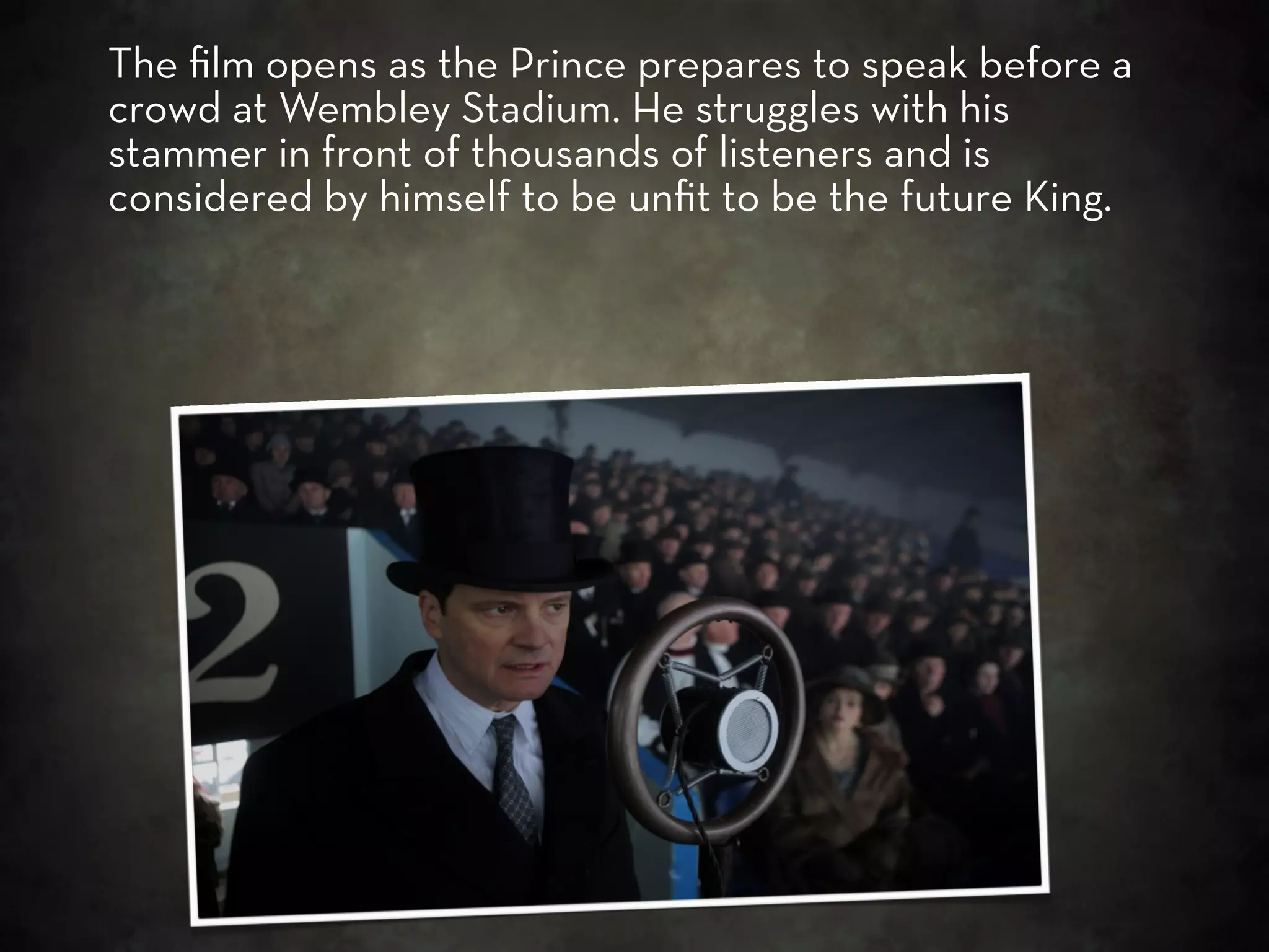 The ﬁlm opens as the Prince prepares to speak before a
crowd at Wembley Stadium. He struggles with his
stammer in front of thousands of listeners and is
considered by himself to be unﬁt to be the future King.
 