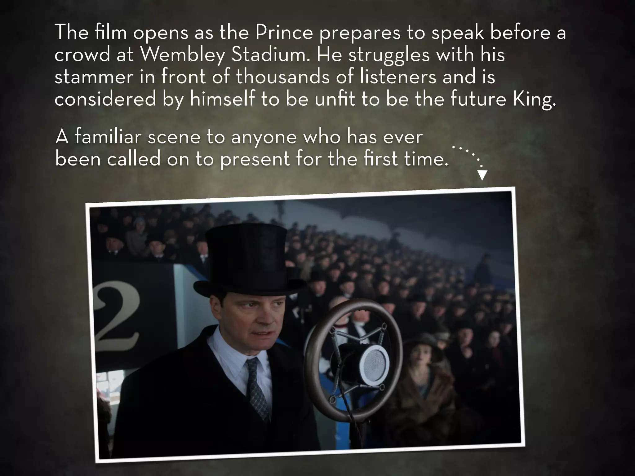 The ﬁlm opens as the Prince prepares to speak before a
crowd at Wembley Stadium. He struggles with his
stammer in front of thousands of listeners and is
considered by himself to be unﬁt to be the future King.
A familiar scene to anyone who has ever
been called on to present for the ﬁrst time.
 