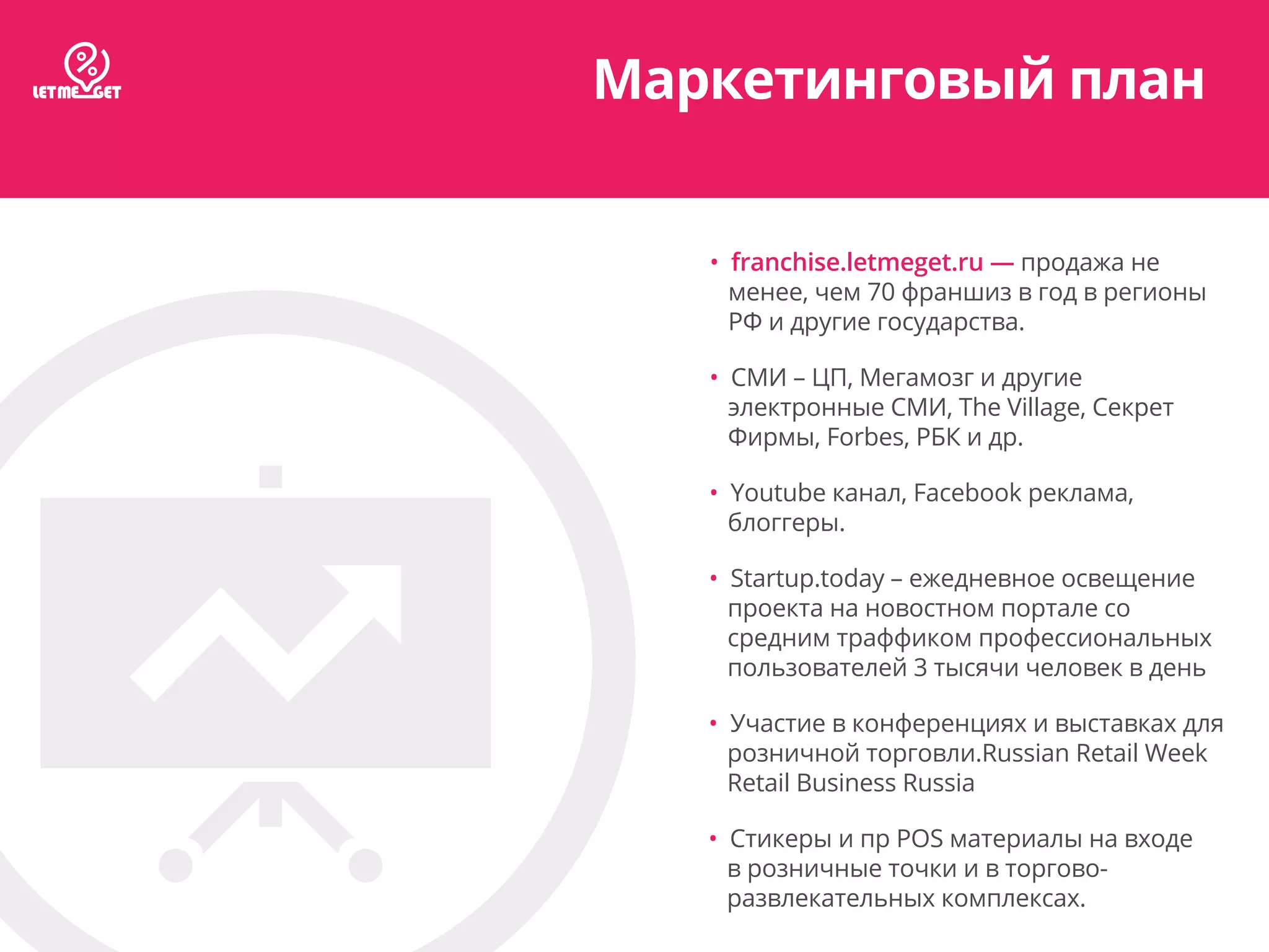 Маркетинговый план
• franchise.letmeget.ru — продажа не
менее, чем 70 франшиз в год в регионы
РФ и другие государства.
• СМИ – ЦП, Мегамозг и другие
электронные СМИ, The Village, Секрет
Фирмы, Forbes, РБК и др.
• Youtube канал, Facebook реклама,
блоггеры.
• Startup.today – ежедневное освещение
проекта на новостном портале со
средним траффиком профессиональных
пользователей 3 тысячи человек в день
• Участие в конференциях и выставках для
розничной торговли.Russian Retail Week
Retail Business Russia
• Стикеры и пр POS материалы на входе
в розничные точки и в торгово-
развлекательных комплексах.
 