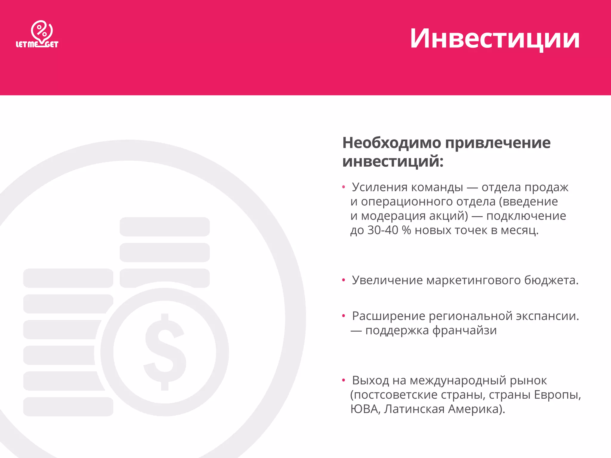 Инвестиции
Необходимо привлечение
инвестиций:
• Усиления команды — отдела продаж
и операционного отдела (введение
и модерация акций) — подключение
до 30-40 % новых точек в месяц.
• Увеличение маркетингового бюджета.
• Расширение региональной экспансии.
— поддержка франчайзи
• Выход на международный рынок
(постсоветские страны, страны Европы,
ЮВА, Латинская Америка).
 