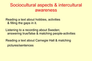 Sociocultural aspects & intercultural
               awareness
Reading a text about hobbies, activities
 & filling the gaps in it.

Listening to a recording about Sweden;
 answering true/false & matching people-activities

Reading a text about Carnegie Hall & matching
 pictures/sentences
 
