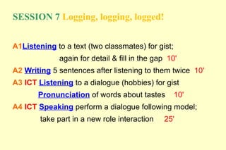 SESSION 7 Logging, logging, logged!


A1Listening to a text (two classmates) for gist;
             again for detail & fill in the gap 10'
A2 Writing 5 sentences after listening to them twice 10'
A3 ICT Listening to a dialogue (hobbies) for gist
       Pronunciation of words about tastes         10'
A4 ICT Speaking perform a dialogue following model;
        take part in a new role interaction   25'
 