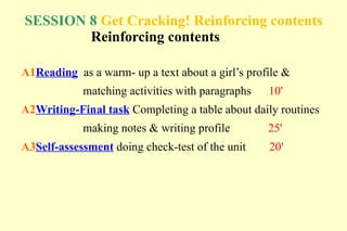 SESSION 8 Get Cracking! Reinforcing contents
        Reinforcing contents

A1Reading as a warm- up a text about a girl’s profile &
            matching activities with paragraphs   10'
A2Writing-Final task Completing a table about daily routines
            making notes & writing profile        25'
A3Self-assessment doing check-test of the unit    20'
 