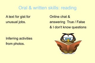 Oral & written skills: reading
A text for gist for      Online chat &
unusual jobs.            answering True / False
                         & I don't know questions


Inferring activities
from photos.
 
