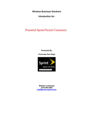 Wireless Business Solutions

          Introduction for:




Potential Sprint/Nextel Customers




             Presented By:

          Comscape San Diego




           Matthew Linebaugh
              (619) 805.6260
         mattl@comscapesd.com
 