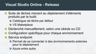 Visual Studio Online - Release
Suite de tâches menant au déploiement d’éléments
produits par le build
Catalogue de tâches par défaut
VS Maketplace
Déclenché manuellement, selon une cédule ou CD
Configuration spécifique pour chaque environnement
Service endpoint
Permet de se connecter à des environnements externes
pour le déploiement
Azure entre autre
 