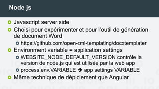 Node js
Javascript server side
Choisi pour expérimenter et pour l’outil de génération
de document Word
https://github.com/open-xml-templating/docxtemplater
Environment variable = application settings
WEBSITE_NODE_DEFAULT_VERSION contrôle la
version de node.js qui est utilisée par la web app
process.env.VARIABLE  app settings VARIABLE
Même technique de déploiement que Angular
 