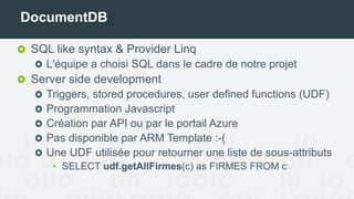DocumentDB
SQL like syntax & Provider Linq
L'équipe a choisi SQL dans le cadre de notre projet
Server side development
Triggers, stored procedures, user defined functions (UDF)
Programmation Javascript
Création par API ou par le portail Azure
Pas disponible par ARM Template :-(
Une UDF utilisée pour retourner une liste de sous-attributs
• SELECT udf.getAllFirmes(c) as FIRMES FROM c
 
