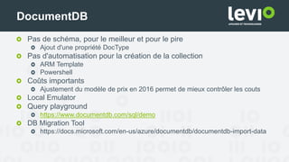 Pas de schéma, pour le meilleur et pour le pire
Ajout d'une propriété DocType
Pas d'automatisation pour la création de la collection
ARM Template
Powershell
Coûts importants
Ajustement du modèle de prix en 2016 permet de mieux contrôler les couts
Local Emulator
Query playground
https://www.documentdb.com/sql/demo
DB Migration Tool
https://docs.microsoft.com/en-us/azure/documentdb/documentdb-import-data
DocumentDB
 