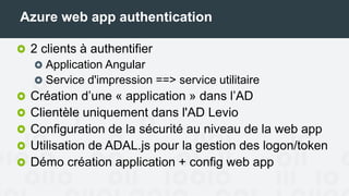 Azure web app authentication
2 clients à authentifier
Application Angular
Service d'impression ==> service utilitaire
Création d’une « application » dans l’AD
Clientèle uniquement dans l'AD Levio
Configuration de la sécurité au niveau de la web app
Utilisation de ADAL.js pour la gestion des logon/token
Démo création application + config web app
 