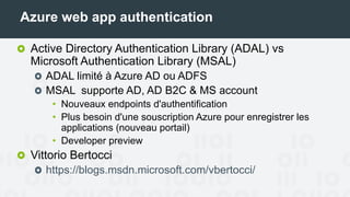 Azure web app authentication
Active Directory Authentication Library (ADAL) vs
Microsoft Authentication Library (MSAL)
ADAL limité à Azure AD ou ADFS
MSAL supporte AD, AD B2C & MS account
• Nouveaux endpoints d'authentification
• Plus besoin d'une souscription Azure pour enregistrer les
applications (nouveau portail)
• Developer preview
Vittorio Bertocci
https://blogs.msdn.microsoft.com/vbertocci/
 