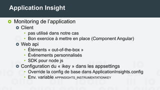 Application Insight
Monitoring de l’application
Client
• Pas utilisé dans notre cas
• Bon exercice à mettre en place (Component Angular)
Web api
• Éléments « out-of-the-box »
• Événements personnalisés
• SDK pour node js
Configuration du « ikey » dans les appsettings
• Override la config de base dans ApplicationInsights.config
• Env. variable APPINSIGHTS_INSTRUMENTATIONKEY
 