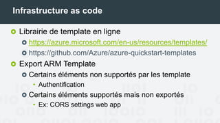 Infrastructure as code
Librairie de template en ligne
https://azure.microsoft.com/en-us/resources/templates/
https://github.com/Azure/azure-quickstart-templates
Export ARM Template
Certains éléments non supportés par les templates
• Authentification
Certains éléments supportés mais non exportés
• Ex: CORS settings web app
 