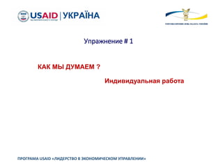 Упражнение # 1
ПРОГРАМА USAID «ЛИДЕРСТВО В ЭКОНОМИЧЕСКОМ УПРАВЛЕНИИ»
КАК МЫ ДУМАЕМ ?
Индивидуальная работа
 