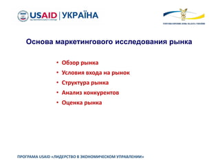ПРОГРАМА USAID «ЛИДЕРСТВО В ЭКОНОМИЧЕСКОМ УПРАВЛЕНИИ»
Основа маркетингового исследования рынка
• Обзор рынка
• Условия входа на рынок
• Структура рынка
• Анализ конкурентов
• Оценка рынка
 