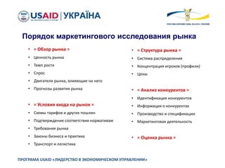 ПРОГРАМА USAID «ЛИДЕРСТВО В ЭКОНОМИЧЕСКОМ УПРАВЛЕНИИ»
• = Обзор рынка =
• Ценность рынка
• Темп роста
• Спрос
• Двигатели рынка, влияющие на него
• Прогнозы развития рынка
• = Условия входа на рынок =
• Схемы тарифов и других пошлин
• Подтверждение соответствия нормативам
• Требования рынка
• Законы бизнеса и практика
• Транспорт и логистика
• = Структура рынка =
• Система распределения
• Концентрация игроков (профили)
• Цены
• = Анализ конкурентов =
• Идентификация конкурентов
• Информация о конкурентах
• Производство и спецификации
• Маркетинговая деятельность
• = Оценка рынка =
Порядок маркетингового исследования рынка
 