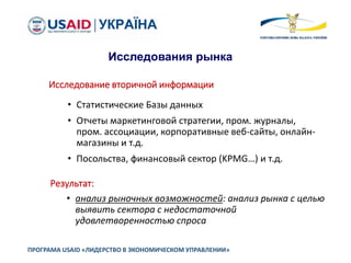 ПРОГРАМА USAID «ЛИДЕРСТВО В ЭКОНОМИЧЕСКОМ УПРАВЛЕНИИ»
Исследования рынка
Исследование вторичной информации
• Статистические Базы данных
• Отчеты маркетинговой стратегии, пром. журналы,
пром. ассоциации, корпоративные веб-сайты, онлайн-
магазины и т.д.
• Посольства, финансовый сектор (KPMG…) и т.д.
Результат:
• анализ рыночных возможностей: анализ рынка с целью
выявить сектора с недостаточной
удовлетворенностью спроса
 