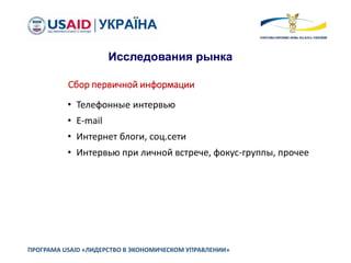ПРОГРАМА USAID «ЛИДЕРСТВО В ЭКОНОМИЧЕСКОМ УПРАВЛЕНИИ»
Исследования рынка
Сбор первичной информации
• Телефонные интервью
• E-mail
• Интернет блоги, соц.сети
• Интервью при личной встрече, фокус-группы, прочее
 