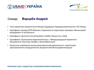 Спикер: Варцаба Андрей
• Член правления Закарпатского Фонда Поддержки Предпринимательства «ТЕС Фонд»
• Сертификат тренера (ТПП Мюнхен, Германия) по подготовке тренеров «Финансовый
менеджмент и контролинг»
• Сертификат «Business Consulting Skills» (USAID, Вашингтон, США)
• Сертификат «Психология ведения бизнеса», «Международный маркетинг»
(Университет Ольстера, Белфаст, Великобритания)
• Начальник управления внешнеэкономической деятельности, инвестиций,
трансграничного сотрудничества Закарпатской облгосадминистрации
ПРОГРАМА USAID «ЛИДЕРСТВО В ЭКОНОМИЧЕСКОМ УПРАВЛЕНИИ»
 